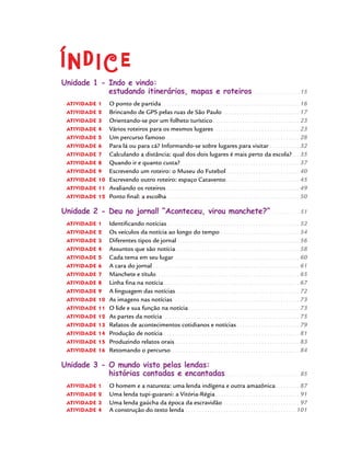 Índice
Unidade 1 - Indo e vindo:
estudando itinerários, mapas e roteiros.  .  .  .  .  .  .  .  .  .  .  .  .  .  .  .  .  .  . 15
atividade 1 	 O ponto de partida.  .  .  .  .  .  .  .  .  .  .  .  .  .  .  .  .  .  .  .  .  .  .  .  .  .  .  .  .  .  .  .  .  .  .  .  .  .  .  .  .  .  .  .  .  .  .  .  .  .  .  . 16
atividade 2 	 Brincando de GPS pelas ruas de São Paulo.  .  .  .  .  .  .  .  .  .  .  .  .  .  .  .  .  .  .  .  .  .  .  .  .  .  .  .  . 17
atividade 3 	 Orientando-se por um folheto turístico.  .  .  .  .  .  .  .  .  .  .  .  .  .  .  .  .  .  .  .  .  .  .  .  .  .  .  .  .  .  .  .  . 23
atividade 4 	 Vários roteiros para os mesmos lugares.  .  .  .  .  .  .  .  .  .  .  .  .  .  .  .  .  .  .  .  .  .  .  .  .  .  .  .  .  .  .  .  . 23
atividade 5 	 Um percurso famoso.  .  .  .  .  .  .  .  .  .  .  .  .  .  .  .  .  .  .  .  .  .  .  .  .  .  .  .  .  .  .  .  .  .  .  .  .  .  .  .  .  .  .  .  .  .  .  .  .  . 28
atividade 6 	 Para lá ou para cá? Informando-se sobre lugares para visitar.  .  .  .  .  .  .  .  .  .  .  . 32
atividade 7 	 Calculando a distância: qual dos dois lugares é mais perto da escola?. . . 35
atividade 8 	 Quando ir e quanto custa?.  .  .  .  .  .  .  .  .  .  .  .  .  .  .  .  .  .  .  .  .  .  .  .  .  .  .  .  .  .  .  .  .  .  .  .  .  .  .  .  .  .  .  .  . 37
atividade 9 	 Escrevendo um roteiro: o Museu do Futebol.  .  .  .  .  .  .  .  .  .  .  .  .  .  .  .  .  .  .  .  .  .  .  .  .  .  .  . 40
atividade 10 	Escrevendo outro roteiro: espaço Catavento.  .  .  .  .  .  .  .  .  .  .  .  .  .  .  .  .  .  .  .  .  .  .  .  .  .  .  . 45
atividade 11 	Avaliando os roteiros.  .  .  .  .  .  .  .  .  .  .  .  .  .  .  .  .  .  .  .  .  .  .  .  .  .  .  .  .  .  .  .  .  .  .  .  .  .  .  .  .  .  .  .  .  .  .  .  .  . 49
atividade 12 	Ponto final: a escolha.  .  .  .  .  .  .  .  .  .  .  .  .  .  .  .  .  .  .  .  .  .  .  .  .  .  .  .  .  .  .  .  .  .  .  .  .  .  .  .  .  .  .  .  .  .  .  .  .  . 50
Unidade 2 - Deu no jornal! “Aconteceu, virou manchete?”.  .  .  .  .  .  .  .  .  .  .  . 51
atividade 1 	 Identificando notícias.  .  .  .  .  .  .  .  .  .  .  .  .  .  .  .  .  .  .  .  .  .  .  .  .  .  .  .  .  .  .  .  .  .  .  .  .  .  .  .  .  .  .  .  .  .  .  .  .  . 52
atividade 2 	 Os veículos da notícia ao longo do tempo.  .  .  .  .  .  .  .  .  .  .  .  .  .  .  .  .  .  .  .  .  .  .  .  .  .  .  .  .  . 54
atividade 3 	 Diferentes tipos de jornal.  .  .  .  .  .  .  .  .  .  .  .  .  .  .  .  .  .  .  .  .  .  .  .  .  .  .  .  .  .  .  .  .  .  .  .  .  .  .  .  .  .  .  .  .  . 56
atividade 4 	 Assuntos que são notícia.  .  .  .  .  .  .  .  .  .  .  .  .  .  .  .  .  .  .  .  .  .  .  .  .  .  .  .  .  .  .  .  .  .  .  .  .  .  .  .  .  .  .  .  .  .  . 58
atividade 5 	 Cada tema em seu lugar.  .  .  .  .  .  .  .  .  .  .  .  .  .  .  .  .  .  .  .  .  .  .  .  .  .  .  .  .  .  .  .  .  .  .  .  .  .  .  .  .  .  .  .  .  .  . 60
atividade 6 	 A cara do jornal.  .  .  .  .  .  .  .  .  .  .  .  .  .  .  .  .  .  .  .  .  .  .  .  .  .  .  .  .  .  .  .  .  .  .  .  .  .  .  .  .  .  .  .  .  .  .  .  .  .  .  .  .  .  . 61
atividade 7 	 Manchete e título.  .  .  .  .  .  .  .  .  .  .  .  .  .  .  .  .  .  .  .  .  .  .  .  .  .  .  .  .  .  .  .  .  .  .  .  .  .  .  .  .  .  .  .  .  .  .  .  .  .  .  .  .  . 65
atividade 8 	 Linha fina na notícia.  .  .  .  .  .  .  .  .  .  .  .  .  .  .  .  .  .  .  .  .  .  .  .  .  .  .  .  .  .  .  .  .  .  .  .  .  .  .  .  .  .  .  .  .  .  .  .  .  .  . 67
atividade 9 	 A linguagem das notícias.  .  .  .  .  .  .  .  .  .  .  .  .  .  .  .  .  .  .  .  .  .  .  .  .  .  .  .  .  .  .  .  .  .  .  .  .  .  .  .  .  .  .  .  .  .  . 72
atividade 10 	As imagens nas notícias .  .  .  .  .  .  .  .  .  .  .  .  .  .  .  .  .  .  .  .  .  .  .  .  .  .  .  .  .  .  .  .  .  .  .  .  .  .  .  .  .  .  .  .  .  .  . 73
atividade 11 	O lide e sua função na notícia.  .  .  .  .  .  .  .  .  .  .  .  .  .  .  .  .  .  .  .  .  .  .  .  .  .  .  .  .  .  .  .  .  .  .  .  .  .  .  .  .  . 73
atividade 12 	As partes da notícia.  .  .  .  .  .  .  .  .  .  .  .  .  .  .  .  .  .  .  .  .  .  .  .  .  .  .  .  .  .  .  .  .  .  .  .  .  .  .  .  .  .  .  .  .  .  .  .  .  .  . 75
atividade 13 	Relatos de acontecimentos cotidianos e notícias.  .  .  .  .  .  .  .  .  .  .  .  .  .  .  .  .  .  .  .  .  .  .  . 79
atividade 14 	Produção de notícia.  .  .  .  .  .  .  .  .  .  .  .  .  .  .  .  .  .  .  .  .  .  .  .  .  .  .  .  .  .  .  .  .  .  .  .  .  .  .  .  .  .  .  .  .  .  .  .  .  .  . 81
atividade 15 	Produzindo relatos orais.  .  .  .  .  .  .  .  .  .  .  .  .  .  .  .  .  .  .  .  .  .  .  .  .  .  .  .  .  .  .  .  .  .  .  .  .  .  .  .  .  .  .  .  .  .  . 83
atividade 16 	Retomando o percurso.  .  .  .  .  .  .  .  .  .  .  .  .  .  .  .  .  .  .  .  .  .  .  .  .  .  .  .  .  .  .  .  .  .  .  .  .  .  .  .  .  .  .  .  .  .  .  . 84
Unidade 3 - O mundo visto pelas lendas:
histórias contadas e encantadas.  .  .  .  .  .  .  .  .  .  .  .  .  .  .  .  .  .  .  .  .  .  .  .  .  .  .  .  . 85
atividade 1 	 O homem e a natureza: uma lenda indígena e outra amazônica.  .  .  .  .  .  .  .  .  . 87
atividade 2 	 Uma lenda tupi-guarani: a Vitória-Régia.  .  .  .  .  .  .  .  .  .  .  .  .  .  .  .  .  .  .  .  .  .  .  .  .  .  .  .  .  .  .  . 91
atividade 3 	 Uma lenda gaúcha da época da escravidão.  .  .  .  .  .  .  .  .  .  .  .  .  .  .  .  .  .  .  .  .  .  .  .  .  .  .  .  . 97
atividade 4 	 A construção do texto lenda.  .  .  .  .  .  .  .  .  .  .  .  .  .  .  .  .  .  .  .  .  .  .  .  .  .  .  .  .  .  .  .  .  .  .  .  .  .  .  .  .  . 101
 