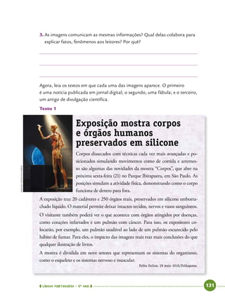  língua portuguesa • 5O
ANO      131  
3.	As imagens comunicam as mesmas informações? Qual delas colabora para
explicar fatos, fenômenos aos leitores? Por quê?
Agora, leia os textos em que cada uma das imagens aparece. O primeiro
é uma notícia publicada em jornal digital; o segundo, uma fábula; e o terceiro,
um artigo de divulgação científica.
Texto 1
Exposição mostra corpos
e órgãos humanos
preservados em silicone
Corpos dissecados com técnicas cada vez mais avançadas e po-
sicionados simulando mo­vimentos como de corrida e arremes-
so são algumas das novidades da mostra “Corpos”, que abre na
próxima sexta-feira (21) no Parque Ibirapuera, em São Paulo. As
posições simulam a atividade física, demonstrando como o corpo
funciona de dentro para fora.
A exposição traz 20 cadáveres e 250 órgãos reais, preservados em silicone emborra-
chado líquido. O material permite deixar intactos tecidos, nervos e vasos sanguíneos.
O visitante também poderá ver o que acontece com órgãos atingidos por doenças,
como corações infartados e um pulmão com câncer. Para isso, os expositores co-
locarão, por exemplo, um pulmão saudável ao lado de um pulmão escurecido pelo
hábito de fumar. Para eles, o impacto das imagens reais traz mais conclusões do que
qualquer ilustração de livros.
A mostra é dividida em nove setores que representam os sistemas do organismo,
como o esqueleto e os sistemas nervoso e muscular.
Folha Online, 19 maio 2010/Folhapress.
AdrianoVizoni/Folhapress
 