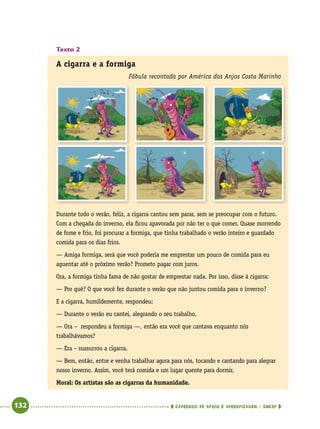   132      cadernos de apoio e aprendizagem · SmESP 
Texto 2
A cigarra e a formiga
Fábula recontada por América dos Anjos Costa Marinho
Durante todo o verão, feliz, a cigarra cantou sem parar, sem se preocupar com o futuro.
Com a chegada do inverno, ela ficou apavorada por não ter o que comer. Quase morrendo
de fome e frio, foi procurar a formiga, que tinha trabalhado o verão inteiro e guardado
comida para os dias frios.
— Amiga formiga, será que você poderia me emprestar um pouco de comida para eu
aguentar até o próximo verão? Prometo pagar com juros.
Ora, a formiga tinha fama de não gostar de emprestar nada. Por isso, disse à cigarra:
— Por quê? O que você fez durante o verão que não juntou comida para o inverno?
E a cigarra, humildemente, respondeu:
— Durante o verão eu cantei, alegrando o seu trabalho.
— Ora – respondeu a formiga —, então era você que cantava enquanto nós
trabalhávamos?
— Era – sussurrou a cigarra.
— Bem, então, entre e venha trabalhar agora para nós, tocando e cantando para alegrar
nosso inverno. Assim, você terá comida e um lugar quente para dormir.
Moral: Os artistas são as cigarras da humanidade.
 