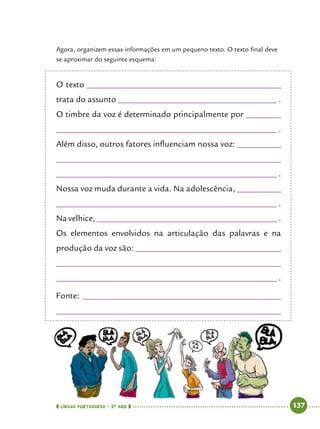  língua portuguesa • 5O
ANO      137  
Agora, organizem essas informações em um pequeno texto. O texto final deve
se aproximar do seguinte esquema:
O texto ____________________________________________
trata do assunto ____________________________________ .
O timbre da voz é determinado principalmente por ________
__________________________________________________ .
Além disso, outros fatores influenciam nossa voz: __________
___________________________________________________
__________________________________________________ .
Nossa voz muda durante a vida. Na adolescência, __________
__________________________________________________ .
Na velhice, _________________________________________ .
Os elementos envolvidos na articulação das palavras e na
produção da voz são: _________________________________
___________________________________________________
__________________________________________________ .
Fonte: _____________________________________________
___________________________________________________
 