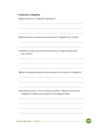  língua portuguesa • 5O
ANO      139  
1.	Analisando o infográfico
a)	Que fenômeno o infográfico representa?
b)	Qual pode ser o assunto do texto do qual o infográfico foi retirado?
c)	Observe as setas. Que elementos presentes no órgão representado
elas indicam?
d)	Que informações podemos obter somente com a leitura do infográfico?
e)	O título do texto é “Como se forma a remela?”. Observe novamente o
infográfico e elabore uma resposta a essa pergunta-título.
 