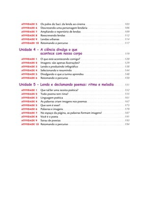atividade 5 	 Os pulos do Saci: da lenda ao cinema.  .  .  .  .  .  .  .  .  .  .  .  .  .  .  .  .  .  .  .  .  .  .  .  .  .  .  .  .  .  .  .  . 103
atividade 6 	 Descrevendo uma personagem lendária.  .  .  .  .  .  .  .  .  .  .  .  .  .  .  .  .  .  .  .  .  .  .  .  .  .  .  .  .  .  . 106
atividade 7 	 Ampliando o repertório de lendas.  .  .  .  .  .  .  .  .  .  .  .  .  .  .  .  .  .  .  .  .  .  .  .  .  .  .  .  .  .  .  .  .  .  .  .  109
atividade 8 	 Reescrevendo lendas.  .  .  .  .  .  .  .  .  .  .  .  .  .  .  .  .  .  .  .  .  .  .  .  .  .  .  .  .  .  .  .  .  .  .  .  .  .  .  .  .  .  .  .  .  .  .  .  .  112
atividade 9 	 Lendas urbanas.  .  .  .  .  .  .  .  .  .  .  .  .  .  .  .  .  .  .  .  .  .  .  .  .  .  .  .  .  .  .  .  .  .  .  .  .  .  .  .  .  .  .  .  .  .  .  .  .  .  .  .  .  .  114
atividade 10 	Retomando o percurso.  .  .  .  .  .  .  .  .  .  .  .  .  .  .  .  .  .  .  .  .  .  .  .  .  .  .  .  .  .  .  .  .  .  .  .  .  .  .  .  .  .  .  .  .  .  . 117
Unidade 4 - A ciência divulga o que
acontece com nosso corpo.  .  .  .  .  .  .  .  .  .  .  .  .  .  .  .  .  .  .  .  .  .  .  .  .  .  .  .  .  .  .  .  .  .  .  . 119
atividade 1 	 O que está acontecendo comigo?.  .  .  .  .  .  .  .  .  .  .  .  .  .  .  .  .  .  .  .  .  .  .  .  .  .  .  .  .  .  .  .  .  .  .  .  . 120
atividade 2 	 Imagens: são apenas ilustrações?.  .  .  .  .  .  .  .  .  .  .  .  .  .  .  .  .  .  .  .  .  .  .  .  .  .  .  .  .  .  .  .  .  .  .  .  .  129
atividade 3 	 Lendo e produzindo infográfico.  .  .  .  .  .  .  .  .  .  .  .  .  .  .  .  .  .  .  .  .  .  .  .  .  .  .  .  .  .  .  .  .  .  .  .  .  .  138
atividade 4 	 Selecionando e resumindo .  .  .  .  .  .  .  .  .  .  .  .  .  .  .  .  .  .  .  .  .  .  .  .  .  .  .  .  .  .  .  .  .  .  .  .  .  .  .  .  .  .  .  144
atividade 5 	 Divulgando o que a turma aprendeu.  .  .  .  .  .  .  .  .  .  .  .  .  .  .  .  .  .  .  .  .  .  .  .  .  .  .  .  .  .  .  .  .  .  148
atividade 6 	 Retomando o percurso.  .  .  .  .  .  .  .  .  .  .  .  .  .  .  .  .  .  .  .  .  .  .  .  .  .  .  .  .  .  .  .  .  .  .  .  .  .  .  .  .  .  .  .  .  .  . 150
Unidade 5 - Lendo e declamando poemas: ritmo e melodia.  .  .  .  .  .  .  .  . 151
atividade 1 	 Que tal ler uma receita poética? .  .  .  .  .  .  .  .  .  .  .  .  .  .  .  .  .  .  .  .  .  .  .  .  .  .  .  .  .  .  .  .  .  .  .  .  .  . 152
atividade 2 	 Todo poema tem rima?.  .  .  .  .  .  .  .  .  .  .  .  .  .  .  .  .  .  .  .  .  .  .  .  .  .  .  .  .  .  .  .  .  .  .  .  .  .  .  .  .  .  .  .  .  .  155
atividade 3 	 Linguagem poética.  .  .  .  .  .  .  .  .  .  .  .  .  .  .  .  .  .  .  .  .  .  .  .  .  .  .  .  .  .  .  .  .  .  .  .  .  .  .  .  .  .  .  .  .  .  .  .  .  .  . 161
atividade 4 	 As palavras criam imagens nos poemas.  .  .  .  .  .  .  .  .  .  .  .  .  .  .  .  .  .  .  .  .  .  .  .  .  .  .  .  .  .  .  167
atividade 5 	 Que som é esse?.  .  .  .  .  .  .  .  .  .  .  .  .  .  .  .  .  .  .  .  .  .  .  .  .  .  .  .  .  .  .  .  .  .  .  .  .  .  .  .  .  .  .  .  .  .  .  .  .  .  .  .  .  173
atividade 6 	 Palavras e imagens. . . . . . . . . . . . . . . . . . . . . . . . . . . . . . . . . . . . . . . . . . . . . . . . . . . 179
atividade 7 	 No espaço da página, as palavras formam imagens!.  .  .  .  .  .  .  .  .  .  .  .  .  .  .  .  .  .  . 187
atividade 8 	 Você é o poeta.  .  .  .  .  .  .  .  .  .  .  .  .  .  .  .  .  .  .  .  .  .  .  .  .  .  .  .  .  .  .  .  .  .  .  .  .  .  .  .  .  .  .  .  .  .  .  .  .  .  .  .  .  .  . 191
atividade 9 	 Sarau de poesias. . . . . . . . . . . . . . . . . . . . . . . . . . . . . . . . . . . . . . . . . . . . . . . . . . . . . 193
atividade 10 	Retomando o percurso.  .  .  .  .  .  .  .  .  .  .  .  .  .  .  .  .  .  .  .  .  .  .  .  .  .  .  .  .  .  .  .  .  .  .  .  .  .  .  .  .  .  .  .  .  .  . 194
 