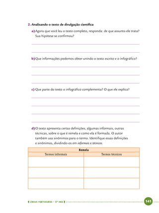  língua portuguesa • 5O
ANO      141  
2.	Analisando o texto de divulgação científica
a)	Agora que você leu o texto completo, responda: de que assunto ele trata?
Sua hipótese se confirmou?
b)	Que informações podemos obter unindo o texto escrito e o infográfico?
c)	Que parte do texto o infográfico complementa? O que ele explica?
d)	O texto apresenta certas definições, algumas informais, outras
técnicas, sobre o que é remela e como ela é formada. O autor
também usa sinônimos para o termo. Identifique essas definições
e sinônimos, dividindo-os em informais e técnicos.
Remela
Termos informais Termos técnicos
 