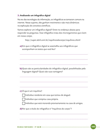  língua portuguesa • 5O
ANO      143  
3.	Analisando um infográfico digital
Na era das tecnologias da informação, os infográficos se tornaram comuns na
internet. Nesse suporte, eles ganham movimento e são mais dinâmicos
na explicação de conceitos científicos.
Vamos explorar um infográfico digital? Entre no endereço abaixo para
responder às perguntas. Esse infográfico trata dos microrganismos que vivem
em nosso corpo.
http://super.abril.com.br/inquilinosdocorpo/inquilinos.shtml
a)	Em que o infográfico digital se assemelha aos infográficos que
acompanham os textos que você leu?
b)	Quais são as particularidades do infográfico digital, possibilitadas pela
linguagem digital? Quais são suas vantagens?
c)	O que é um inquilino?
……Indivíduo residente em casa que tomou de aluguel.
……Indivíduo que comprou casa própria.
……Indivíduo que está morando provisoriamente na casa de amigos.
d)	Por que o título do infográfico é “Inquilinos do corpo”?
 