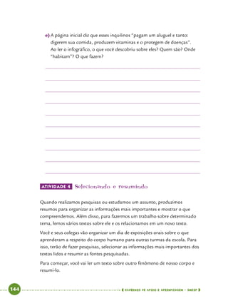   144      cadernos de apoio e aprendizagem · SmESP 
e)	A página inicial diz que esses inquilinos “pagam um aluguel e tanto:
digerem sua comida, produzem vitaminas e o protegem de doenças”.
Ao ler o infográfico, o que você descobriu sobre eles? Quem são? Onde
“habitam”? O que fazem?
Atividade 4 	Selecionando e resumindo
Quando realizamos pesquisas ou estudamos um assunto, produzimos
resumos para organizar as informações mais importantes e mostrar o que
compreendemos. Além disso, para fazermos um trabalho sobre determinado
tema, lemos vários textos sobre ele e os relacionamos em um novo texto.
Você e seus colegas vão organizar um dia de exposições orais sobre o que
aprenderam a respeito do corpo humano para outras turmas da escola. Para
isso, terão de fazer pesquisas, selecionar as informações mais importantes dos
textos lidos e resumir as fontes pesquisadas.
Para começar, você vai ler um texto sobre outro fenômeno de nosso corpo e
resumi-lo.
 