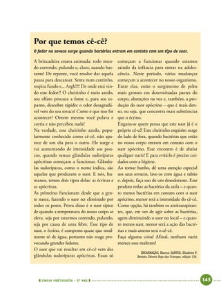  língua portuguesa • 5O
ANO      145  
A brincadeira estava animada: todo mun-
do correndo, pulando e, claro, suando bas-
tante! De repente, você resolve dar aquela
pausa para descansar. Senta num cantinho,
respira fundo e... Argh!!!! De onde está vin-
do esse fedor?! O cheirinho é meio azedo,
seu olfato procura a fonte e, para seu es-
panto, descobre rápido: o odor desagradá-
vel vem do seu sovaco! Como é que isso foi
acontecer? Ontem mesmo você pulava e
corria e não percebeu nada!
Na verdade, esse cheirinho azedo, popu-
larmente conhecido como cê-cê, não apa-
rece de um dia para o outro. Ele surge e
vai aumentando de intensidade aos pou-
cos, quando nossas glândulas sudoríparas
apócrinas começam a funcionar. Glându-
las sudoríparas, como o nome indica, são
aquelas que produzem o suor. E nós, hu-
manos, temos dois tipos delas: as écrinas e
as apócrinas.
As primeiras funcionam desde que a gen-
te nasce, fazendo o suor ser eliminado por
todos os poros. Prova disso é o suor típico
de quando a temperatura do nosso corpo se
eleva, seja por estarmos correndo, pulando,
seja por causa de uma febre. Esse tipo de
suor, o écrino, é composto quase que total-
mente só de água, portanto não reage pro-
vocando grandes fedores.
O suor que vai resultar em cê-cê vem das
glândulas sudoríparas apócrinas. Essas só
começam a funcionar quando estamos
saindo da infância para entrar na adoles-
cência. Neste período, várias mudanças
começam a acontecer no nosso organismo.
Entre elas, estão o surgimento de pelos
mais grossos em determinadas partes do
corpo, alterações na voz e, também, a pro-
dução do suor apócrino – que é mais den-
so, ou seja, que concentra mais substâncias
que o écrino.
Engana-se quem pensa que este suor já é o
próprio cê-cê! Este cheirinho esquisito surge
do lado de fora, quando bactérias que estão
no nosso corpo entram em contato com o
suor apócrino. Esse encontro é de abalar
qualquer nariz! E para evitá-lo é preciso cui-
dados com a higiene.
Ao tomar banho, dê uma atenção especial
aos seus sovacos, lave-os com água e sabão
e, depois, faça uso de um desodorante. Esse
produto reduz as bactérias da axila – e quan-
to menos bactérias em contato com o suor
apócrino, menor será a intensidade do cê-cê.
Como opção, há também os antitranspiran-
tes, que, em vez de agir sobre as bactérias,
agem diminuindo o suor no local – e quan-
to menos suor, menor será a ação das bacté-
rias e mais ameno será o cê-cê.
Faça alguma coisa! Afinal, nenhum nariz
merece esse maltrato!
ENCARNAÇÃO, Bianca; SANTOS, Elisabete P.
Revista Ciência Hoje das Crianças, edição 139.
Por que temos cê-cê?
O fedor no sovaco surge quando bactérias entram em contato com um tipo de suor.
 