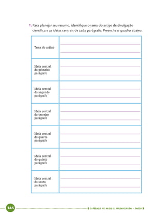   146      cadernos de apoio e aprendizagem · SmESP 
1.	Para planejar seu resumo, identifique o tema do artigo de divulgação
científica e as ideias centrais de cada parágrafo. Preencha o quadro abaixo:
Tema do artigo
Ideia central
do primeiro
parágrafo
Ideia central
do segundo
parágrafo
Ideia central
do terceiro
parágrafo
Ideia central
do quarto
parágrafo
Ideia central
do quinto
parágrafo
Ideia central
do sexto
parágrafo
 
