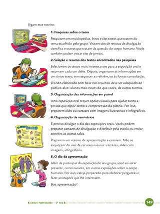  língua portuguesa • 5O
ANO      149  
Sigam este roteiro:
1.	Pesquisas sobre o tema
Pesquisem em enciclopédias, livros e sites textos que tratem do
tema escolhido pelo grupo. Visitem sites de revistas de divulgação
científica e outros que tratam da questão do corpo humano. Vocês
também podem visitar sites de jornais.
2.	Seleção e resumo dos textos encontrados nas pesquisas
Selecionem os textos mais interessantes para a exposição oral e
resumam cada um deles. Depois, organizem as informações em
um único texto, sem esquecer as referências às fontes consultadas.
O texto elaborado com base nos resumos deve ser adequado ao
público-alvo: alunos mais novos do que vocês, de outras turmas.
3.	Organização das informações em painel
Uma exposição oral requer apoios visuais para ajudar tanto a
pessoa que expõe como a compreensão da plateia. Por isso,
preparem slides ou cartazes com imagens ilustrativas e infográficos.
4.	Organização de seminários
É preciso divulgar o dia das exposições orais. Vocês podem
preparar cartazes de divulgação e distribuir pela escola ou enviar
convites às outras salas.
Preparem um roteiro de apresentação e ensaiem. Não se
esqueçam do uso de recursos visuais: cartazes, slides com
imagens, infográficos.
5.	O dia da apresentação
Além de participar da exposição de seu grupo, você vai estar
presente, como ouvinte, em outras exposições sobre o corpo
humano. Por isso, esteja preparado para elaborar perguntas e
fazer anotações que lhe interessem.
Boa apresentação!
 