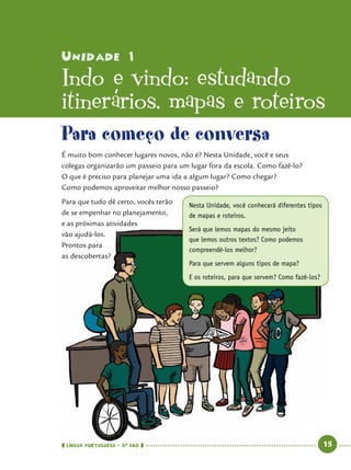 Unidade 1
Indo e vindo: estudando
itinerários, mapas e roteiros
Nesta Unidade, você conhecerá diferentes tipos
de mapas e roteiros.
Será que lemos mapas do mesmo jeito
que lemos outros textos? Como podemos
compreendê-los melhor?
Para que servem alguns tipos de mapa?
E os roteiros, para que servem? Como fazê-los?
Para começo de conversa
É muito bom conhecer lugares novos, não é? Nesta Unidade, você e seus
colegas organizarão um passeio para um lugar fora da escola. Como fazê-lo?
O que é preciso para planejar uma ida a algum lugar? Como chegar?
Como podemos aproveitar melhor nosso passeio?
Para que tudo dê certo, vocês terão
de se empenhar no planejamento,
e as próximas atividades
vão ajudá-los.
Prontos para
as descobertas?
 língua portuguesa • 5O
ANO      15  
 