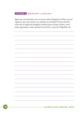   150      cadernos de apoio e aprendizagem · SmESP 
Atividade 6 	Retomando o percurso
Agora que você aprendeu mais um pouco sobre divulgação científica, que tal
registrar o que mais chamou sua atenção nas atividades? Procure lembrar
como são os artigos de divulgação científica para crianças e jovens, como
estão organizados, onde é possível encontrá-los, o que são infográficos etc.
 