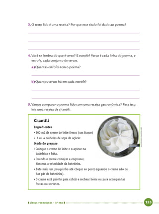  língua portuguesa • 5O
ANO      153  
3.	O texto lido é uma receita? Por que esse título foi dado ao poema?
4.	Você se lembra do que é verso? E estrofe? Verso é cada linha do poema, e
estrofe, cada conjunto de versos.
a)	Quantas estrofes tem o poema?
b)	Quantos versos há em cada estrofe?
5.	Vamos comparar o poema lido com uma receita gastronômica? Para isso,
leia uma receita de chantili.
Chantili
Ingredientes
•	500 mL de creme de leite fresco (um frasco)
•	 3 ou 4 colheres de sopa de açúcar
Modo de preparo
•	Coloque o creme de leite e o açúcar na
batedeira e bata.
•	Quando o creme começar a engrossar,
diminua a velocidade da batedeira.
•	Bata mais um pouquinho até chegar ao ponto (quando o creme não cai
das pás da batedeira).
•	O creme está pronto para cobrir e rechear bolos ou para acompanhar
frutas ou sorvetes.
PaulDowney/wikimedia.org
 