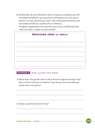  língua portuguesa • 5O
ANO      155  
6.	Escolha lápis de cores diferentes e pinte, no poema, as palavras que têm
sonoridade semelhante, que apresentam terminações com sons que se
parecem, ou seja, palavras que rimam. Para cada grupo de palavras com
sonoridade semelhante, escolha uma cor diferente.
Há alguma regularidade nas rimas dos versos, isto é, a distribuição das
rimas nos versos se repete nas três estrofes?
Refletindo sobre as rimas
Atividade 2 	Todo poema tem rima?
1.	Vamos fazer uma grande roda na sala e discutir a seguinte situação: você
abre um livro e encontra um poema. O que faz com que você saiba que
aquele texto é um poema?
2.	Todos os poemas têm de ter rimas?
 
