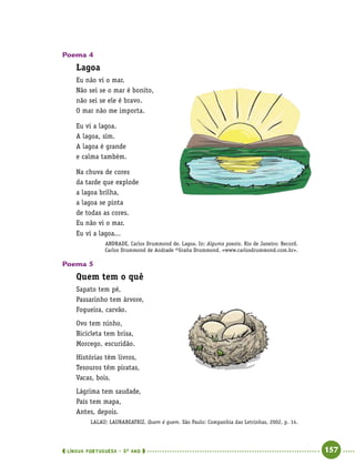  língua portuguesa • 5O
ANO      157  
Poema 4
Lagoa
Eu não vi o mar.
Não sei se o mar é bonito,
não sei se ele é bravo.
O mar não me importa.
Eu vi a lagoa.
A lagoa, sim.
A lagoa é grande
e calma também.
Na chuva de cores
da tarde que explode
a lagoa brilha,
a lagoa se pinta
de todas as cores.
Eu não vi o mar.
Eu vi a lagoa...
ANDRADE, Carlos Drummond de. Lagoa. In: Alguma poesia. Rio de Janeiro: Record.
Carlos Drummond de Andrade ©Graña Drummond. www.carlosdrummond.com.br.
Poema 5
Quem tem o quê
Sapato tem pé,
Passarinho tem árvore,
Fogueira, carvão.
Ovo tem ninho,
Bicicleta tem brisa,
Morcego, escuridão.
Histórias têm livros,
Tesouros têm piratas,
Vacas, bois.
Lágrima tem saudade,
País tem mapa,
Antes, depois.
LALAU; LAURABEATRIZ. Quem é quem. São Paulo: Companhia das Letrinhas, 2002, p. 14.
 