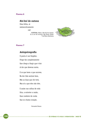   158      cadernos de apoio e aprendizagem · SmESP 
Poema 6
Hai-kai de outono
Uma folha, ai
melancolicamente
cai!
QUINTANA, Mario. Hai-kai de outono.
In: A cor do invisível. São Paulo: Globo.
© by Elena Quintana.
Poema 7
Autopsicografia
O poeta é um fingidor.
Finge tão completamente
Que chega a fingir que é dor
A dor que deveras sente.
E os que leem o que escreve,
Na dor lida sentem bem,
Não as duas que ele teve,
Mas só a que eles não têm.
E assim nas calhas de roda
Gira, a entreter a razão,
Esse comboio de corda
Que se chama coração.
Fernando Pessoa
 