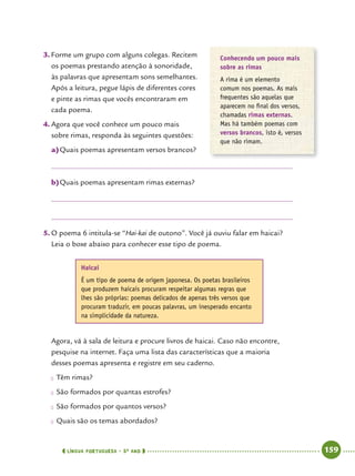  língua portuguesa • 5O
ANO      159  
3.	Forme um grupo com alguns colegas. Recitem
os poemas prestando atenção à sonoridade,
às palavras que apresentam sons semelhantes.
Após a leitura, pegue lápis de diferentes cores
e pinte as rimas que vocês encontraram em
cada poema.
4.	Agora que você conhece um pouco mais
sobre rimas, responda às seguintes questões:
a)	Quais poemas apresentam versos brancos?
b)	Quais poemas apresentam rimas externas?
5.	O poema 6 intitula-se “Hai-kai de outono”. Você já ouviu falar em haicai?
Leia o boxe abaixo para conhecer esse tipo de poema.
Conhecendo um pouco mais
sobre as rimas
A rima é um elemento
comum nos poemas. As mais
frequentes são aquelas que
aparecem no final dos versos,
chamadas rimas externas.
Mas há também poemas com
versos brancos, isto é, versos
que não rimam.
Haicai
É um tipo de poema de origem japonesa. Os poetas brasileiros
que produzem haicais procuram respeitar algumas regras que
lhes são próprias: poemas delicados de apenas três versos que
procuram traduzir, em poucas palavras, um inesperado encanto
na simplicidade da natureza.
Agora, vá à sala de leitura e procure livros de haicai. Caso não encontre,
pesquise na internet. Faça uma lista das características que a maioria
desses poemas apresenta e registre em seu caderno.
●● Têm rimas?
●● São formados por quantas estrofes?
●● São formados por quantos versos?
●● Quais são os temas abordados?
 