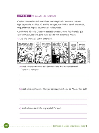   16      cadernos de apoio e aprendizagem · SmESP 
ATIVIDADE 1 	O ponto de partida
Calvin é um menino muito criativo e vive imaginando aventuras com seu
tigre de pelúcia, Haroldo. O menino e o tigre, nas tirinhas de Bill Watterson,
frequentam as páginas de jornais de vários países.
Calvin mora no Meio-Oeste dos Estados Unidos e, desta vez, inventou que
quer se mudar, sozinho, para outro estado bem distante: o Alasca.
1.	Leia esta tirinha de Calvin e Haroldo.
CalvinHobbes,BillWatterson
©1987WATTERSON/DIST.BYATLANTIC
SYNDICATION/UNIVERSALUCLICK
a)	Você acha que Haroldo está certo quando diz: “Isso vai ser bem
rápido!”? Por quê?
b)	Você acha que Calvin e Haroldo conseguirão chegar ao Alasca? Por quê?
c)	Você achou esta tirinha engraçada? Por quê?
 