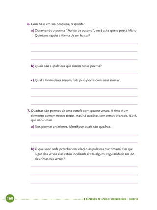  160      cadernos de apoio e aprendizagem · SmESP 
6.	Com base em sua pesquisa, responda:
a)	Observando o poema “Hai-kai de outono”, você acha que o poeta Mário
Quintana seguiu a forma de um haicai?
b)	Quais são as palavras que rimam nesse poema?
c)	Qual a brincadeira sonora feita pelo poeta com essas rimas?
7.	Quadras são poemas de uma estrofe com quatro versos. A rima é um
elemento comum nesses textos, mas há quadras com versos brancos, isto é,
que não rimam.
a)	Nos poemas anteriores, identifique quais são quadras.
b)	O que você pode perceber em relação às palavras que rimam? Em que
lugar dos versos elas estão localizadas? Há alguma regularidade no uso
das rimas nos versos?
 