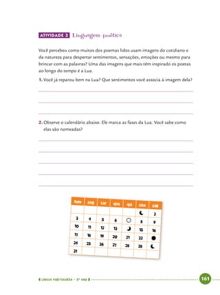  língua portuguesa • 5O
ANO      161  
Atividade 3 	Linguagem poética
Você percebeu como muitos dos poemas lidos usam imagens do cotidiano e
da natureza para despertar sentimentos, sensações, emoções ou mesmo para
brincar com as palavras? Uma das imagens que mais têm inspirado os poetas
ao longo do tempo é a Lua.
1.	Você já reparou bem na Lua? Que sentimentos você associa à imagem dela?
2.	Observe o calendário abaixo. Ele marca as fases da Lua. Você sabe como
elas são nomeadas?
dom seg ter qua qui sex sab
2
3 4 5 6 8 9
10 11 12 13 15 16
17 18 19 20 21 22
24 25 26 27 28 28
31
 
