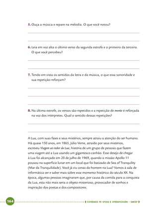   164      cadernos de apoio e aprendizagem · SmESP 
5.	Ouça a música e repare na melodia. O que você notou?
6.	Leia em voz alta o último verso da segunda estrofe e o primeiro da terceira.
O que você percebeu?
7.	Tendo em vista os sentidos da letra e da música, o que essa sonoridade e
sua repetição reforçam?
8.	Na última estrofe, os versos são repetidos e a repetição de mente é reforçada
na voz dos intérpretes. Qual o sentido dessas repetições?
A Lua, com suas fases e seus mistérios, sempre atraiu a atenção do ser humano.
Há quase 150 anos, em 1865, Júlio Verne, atraído por seus mistérios,
escreveu Viagem ao redor da Lua, história de um grupo de pessoas que fazem
uma viagem até a Lua usando um gigantesco canhão. Esse desejo de chegar
à Lua foi alcançado em 20 de julho de 1969, quando a missão Apollo 11
pousou na superfície lunar em um local que foi batizado de Sea of Tranquility
(Mar da Tranquilidade). Você já viu cenas do homem na Lua? Vamos à sala de
informática ver e saber mais sobre esse momento histórico do século XX. Na
época, algumas pessoas imaginaram que, por causa da corrida para a conquista
da Lua, esta não mais seria o objeto misterioso, provocador de sonhos e
inspiração dos poetas e dos compositores.
 