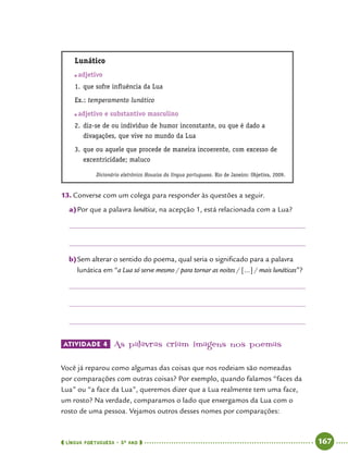  língua portuguesa • 5O
ANO      167  
Lunático
	adjetivo
1.	que sofre influência da Lua
Ex.: temperamento lunático
	adjetivo e substantivo masculino
2.	diz-se de ou indivíduo de humor inconstante, ou que é dado a
divagações, que vive no mundo da Lua
3.	que ou aquele que procede de maneira incoerente, com excesso de
excentricidade; maluco
Dicionário eletrônico Houaiss da língua portuguesa. Rio de Janeiro: Objetiva, 2009.
13.	Converse com um colega para responder às questões a seguir.
a)	Por que a palavra lunática, na acepção 1, está relacionada com a Lua?
b)	Sem alterar o sentido do poema, qual seria o significado para a palavra
lunática em “a Lua só serve mesmo / para tornar as noites / [...] / mais lunáticas”?
Atividade 4 	As palavras criam imagens nos poemas
Você já reparou como algumas das coisas que nos rodeiam são nomeadas
por comparações com outras coisas? Por exemplo, quando falamos “faces da
Lua” ou “a face da Lua”, queremos dizer que a Lua realmente tem uma face,
um rosto? Na verdade, comparamos o lado que enxergamos da Lua com o
rosto de uma pessoa. Vejamos outros desses nomes por comparações:
 