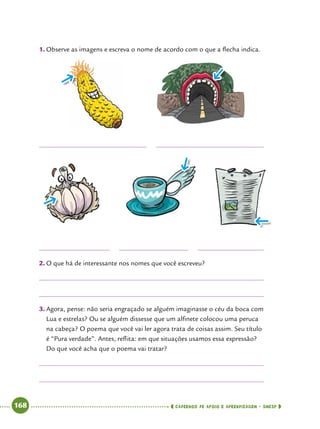   168      cadernos de apoio e aprendizagem · SmESP 
1.	Observe as imagens e escreva o nome de acordo com o que a flecha indica.
2.	O que há de interessante nos nomes que você escreveu?
3.	Agora, pense: não seria engraçado se alguém imaginasse o céu da boca com
Lua e estrelas? Ou se alguém dissesse que um alfinete colocou uma peruca
na cabeça? O poema que você vai ler agora trata de coisas assim. Seu título
é “Pura verdade”. Antes, reflita: em que situações usamos essa expressão?
Do que você acha que o poema vai tratar?
 