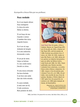  língua portuguesa • 5O
ANO      169  
Acompanhe a leitura feita por seu professor.
Pura verdade
Eu vi um ângulo obtuso
Ficar inteligente
E a boca da noite
Palitar os dentes.
Vi um braço de mar
Coçando o sovaco
E também dois tatus
Jogando buraco.
Eu vi um nó cego
Andando de bengala
E vi uma andorinha
Arrumando a mala.
Vi um pé de vento
Calçar as botinas
E o seu cavalo-motor
Sacudir as crinas.
Vi uma mosca entrando
Em boca fechada
E um beco sem saída
Que não tinha entrada.
É a pura verdade,
A mais nem um til,
E tudo aconteceu
Num primeiro de abril.
PAES, José Paulo. Um passarinho me contou. São Paulo: Ática, 2003, p. 10.
José Paulo Paes foi poeta, crítico e
tradutor. Nasceu em Taquaritinga (SP),
em 22 de julho de 1926, e faleceu em
São Paulo (SP), em9 de outubro de
1998. Escreveu seu primeiro livro, O
aluno, em 1946. Em 1949, mudou-se
para São Paulo e, em 1960, deixou de
ser químico na indústria farmacêutica
para ser editor da Editora Cultrix,
onde ficaria até 1982. Em 1961, foram
publicados seus Poemas reunidos,
contendo livros anteriores, e as séries
Novas cartas chilenas e Epigramas. Em
1981, lançou o livro de poesias para
crianças É isso ali e, em 1986, Um por
todos, nova reunião de seus livros de
poemas. Recebeu o Prêmio Jabuti em
1997 (pelo livro Um passarinho me
contou) e em 1998 (pela tradução de
Ascese, de Kazantzákis).
Disponível em: www.tvcultura.com.
br/aloescola/literatura/poesias/
josepaulopaes_raridade.htm.
JairLanes/folhapress
 