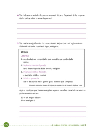   170      cadernos de apoio e aprendizagem · SmESP 
4.	Você observou o título do poema antes da leitura. Depois de lê-lo, o que o
título indica sobre o tema do poema?
5.	Você sabe os significados do termo obtuso? Veja o que está registrado no
Dicionário eletrônico Houaiss da língua portuguesa:
Obtuso
	adjetivo
1.	arredondado na extremidade; que possui forma arredondada;
rombo
2.	Derivação: sentido figurado.
falta de inteligência; rude, bronco, estúpido
3.	Derivação: sentido figurado.
a que falta nitidez; confuso
4.	Rubrica: geometria.
diz-se de ângulo maior que 90 graus e menor que 180 graus
Dicionário eletrônico Houaiss da língua portuguesa. Rio de Janeiro: Objetiva, 2009.
Agora, explique qual dessas acepções o poeta escolheu para brincar com as
palavras nestes versos:
Eu vi um ângulo obtuso
Ficar inteligente
 