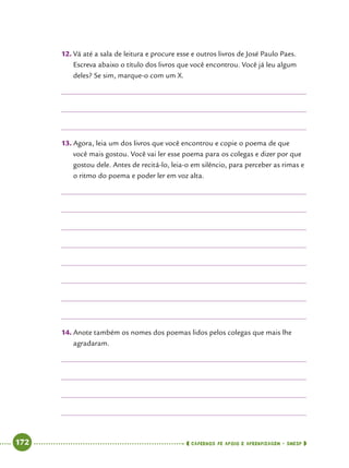   172      cadernos de apoio e aprendizagem · SmESP 
12.		Vá até a sala de leitura e procure esse e outros livros de José Paulo Paes.
Escreva abaixo o título dos livros que você encontrou. Você já leu algum
deles? Se sim, marque-o com um X.
13.		Agora, leia um dos livros que você encontrou e copie o poema de que
você mais gostou. Você vai ler esse poema para os colegas e dizer por que
gostou dele. Antes de recitá-lo, leia-o em silêncio, para perceber as rimas e
o ritmo do poema e poder ler em voz alta.
14.		Anote também os nomes dos poemas lidos pelos colegas que mais lhe
agradaram.
 