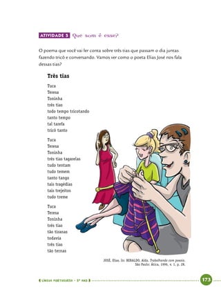  língua portuguesa • 5O
ANO      173  
Atividade 5 	Que som é esse?
O poema que você vai ler conta sobre três tias que passam o dia juntas
fazendo tricô e conversando. Vamos ver como o poeta Elias José nos fala
dessas tias?
Três tias
Tuca
Teresa
Toninha
três tias
todo tempo tricotando
tanto tempo
tal tarefa
tricô tanto
Tuca
Teresa
Toninha
três tias tagarelas
tudo tentam
tudo temem
tanto tango
tais tragédias
tais trejeitos
tudo treme
Tuca
Teresa
Toninha
três tias
tão tiranas
todavia
três tias
tão ternas
JOSÉ, Elias. In: BERALDO, Alda. Trabalhando com poesia.
São Paulo: Ática, 1996, v. 1, p. 28.
 