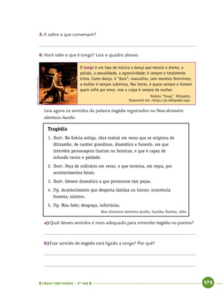  língua portuguesa • 5O
ANO      175  
5.	E sobre o que conversam?
6.	Você sabe o que é tango? Leia o quadro abaixo.
O tango é um tipo de música e dança que mescla o drama, a
paixão, a sexualidade, a agressividade; é sempre e totalmente
triste. Como dança, é “duro”, masculino, sem meneios femininos;
a mulher é sempre submissa. Nas letras, é quase sempre o homem
quem sofre por amor, mas a culpa é sempre da mulher.
Verbete “Tango”, Wikipédia.
Disponível em: http://pt.wikipedia.org.
Leia agora os sentidos da palavra tragédia registrados no Novo dicionário
eletrônico Aurélio.
Tragédia
1.	Teatr. Na Grécia antiga, obra teatral em verso que se originou do
ditirambo, de caráter grandioso, dramático e funesto, em que
intervêm personagens ilustres ou heroicas, e que é capaz de
infundir terror e piedade.
2.	Teatr. Peça de ordinário em verso, e que termina, em regra, por
acontecimentos fatais.
3.	Teatr. Gênero dramático a que pertencem tais peças.
4.	Fig. Acontecimento que desperta lástima ou horror; ocorrência
funesta; sinistro.
5.	Fig. Mau fado; desgraça, infortúnio.
Novo dicionário eletrônico Aurélio. Curitiba: Positivo, 2004.
a)	Qual desses sentidos é mais adequado para entender tragédia no poema?
b)	Esse sentido de tragédia está ligado a tango? Por quê?
JennyMealing/wikipedia.org
 