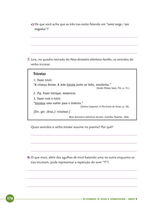   176      cadernos de apoio e aprendizagem · SmESP 
c)	De que você acha que as três tias estão falando em “tanto tango / tais
tragédias”?
7.	Leia, no quadro retirado do Novo dicionário eletrônico Aurélio, os sentidos do
verbo tricotar.
Tricotar
1.	Fazer tricô:
“A criança dorme. A mãe tricota junto ao leito, sonolenta.”
(Guido Vilmar Sassi, Piá, p. 73.)
2.	Fig. Fazer intrigas; mexericar.
3.	Fazer com o tricô:
“tricotou uma suéter para o inverno.”
(Clarice Lispector, A Via-Crúcis do Corpo, p. 18).
[Sin. ger. (bras.): tricotear.]
Novo dicionário eletrônico Aurélio. Curitiba: Positivo, 2004.
Quais sentidos o verbo tricotar assume no poema? Por quê?
8.	O que mais, além das agulhas de tricô batendo uma na outra enquanto as
tias tricotam, pode representar a repetição do som “T”?
 