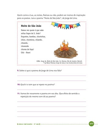  língua portuguesa • 5O
ANO      177  
Assim como a Lua, as noites, festivas ou não, podem ser motivo de inspiração
para os poetas. Leia o poema “Noite de São João”, de Jorge de Lima.
Noite de São João
Vamos ver quem é que sabe
soltar fogos de S. João?
Foguetes, bombas, chuvinhas,
chios, chuveiros, chiando,
chiando,
chovendo
chuvas de fogo!
Chá – Bum!
LIMA, Jorge de. Noite de São João. In: Poemas. Rio de Janeiro: Record.
© by Maria Thereza Jorge de Lima e Lia Corrêa Alves de Lima
9.	Sobre o que o poema de Jorge de Lima nos fala?
10.	Qual é o som que se repete no poema?
11.	Vamos ler novamente o poema em voz alta. Que efeito de sentido a
repetição do mesmo som dá ao poema?
 