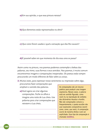   180      cadernos de apoio e aprendizagem · SmESP 
a)	Em sua opinião, o que essa pintura retrata?
b)	Que elementos estão representados na obra?
c)	Que cores foram usadas e qual a sensação que elas lhe causam?
d)	É possível saber em que momento do dia essa cena se passa?
Assim como na pintura, nos poemas podemos contemplar a beleza das
palavras, seu ritmo, suas formas e seus sentidos. Nos poemas, é muito comum
encontrarmos imagens e comparações inesperadas. Os poetas estão sempre
procurando um modo diferente de falar sobre as coisas.
2.	Muitas vezes, para expressar nosso sentimento ou impressão sobre algo,
procuramos fazer comparações que
ampliam o sentido das palavras.
a)	Você agora vai criar algumas
comparações. Feche os olhos e
imagine uma noite de Lua cheia. Use
palavras para criar comparações que
retratem a Lua cheia.
As comparações são um recurso
poético para produzir uma imagem
expressiva. Nesses casos, a palavra
está em sentido figurado, como
você viu na reprodução de verbetes
dos dicionários Houaiss e Aurélio.
Não são comparações comuns e,
frequentemente, o poeta escolhe não
usar expressões comparativas (assim
como, como, que nem). A comparação
ocorre de maneira direta e sem ser
explicitada. Esse tipo de comparação é
chamada metáfora.
 