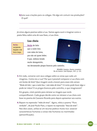  língua portuguesa • 5O
ANO      181  
b)	Leia suas criações para os colegas. Há algo em comum nas produções?
O quê?
Já vimos alguns poemas sobre a Lua. Vamos agora ouvir e imaginar como o
poeta falou sobre uma de suas fases, a Lua cheia.
Lua cheia
Boião de leite
que a noite leva
com mãos de treva,
pra não sei quem beber.
E que, embora levado
muito devagarinho,
vai derramando pingos brancos pelo caminho.
RICARDO, Cassiano. Poesias completas.
Rio de Janeiro: José Olympio, 1957, p. 135.
3.	Em roda, converse com seus colegas sobre as cenas que cada um
imaginou. Como era a Lua? Por que é possível comparar a Lua cheia com
um boião de leite? Que imagem vocês criaram para esses três versos:
“Boião de leite / que a noite leva / com mãos de treva”? A noite pode levar algo e
pode ter mãos? E os pingos brancos pelo caminho, o que imaginaram?
Em grupos, criem painéis para retratar as imagens que vocês
compartilharam. Cada grupo decide como vai retratar a Lua cheia com
base no poema de Cassiano Ricardo para depois apresentar aos outros.
4.	Repare na expressão “mãos de treva”. Agora, releia o poema “Pura
verdade”, de José Paulo Paes, e repare na expressão “boca da noite”.
Nos dois casos, utiliza-se um recurso poético muito rico: associar
características humanas a coisas não humanas ou inanimadas
(personificação).
Boião:
recipiente
bojudo e de
boca larga.
Soubrette/Istockphoto.com
 
