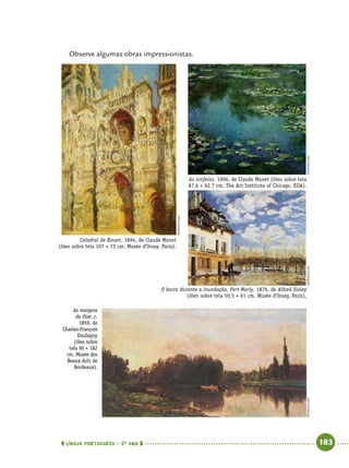  língua portuguesa • 5O
ANO      183  
Observe algumas obras impressionistas.
Catedral de Rouen, 1894, de Claude Monet
(óleo sobre tela 107 × 73 cm. Musée d'Orsay, Paris).
As ninfeias, 1906, de Claude Monet (óleo sobre tela
87,6 × 92,7 cm. The Art Institute of Chicago, EUA).
O barco durante a inundação, Port Marly, 1876, de Alfred Sisley
(óleo sobre tela 50,5 × 61 cm. Musée d'Orsay, Paris).
As margens
do Oise, c.
1859, de
Charles-François
Daubigny
(óleo sobre
tela 90 × 182
cm. Musée des
Beaux-Arts de
Bordeaux). 
reprodução
reproduçãoreproduçãoreprodução
 