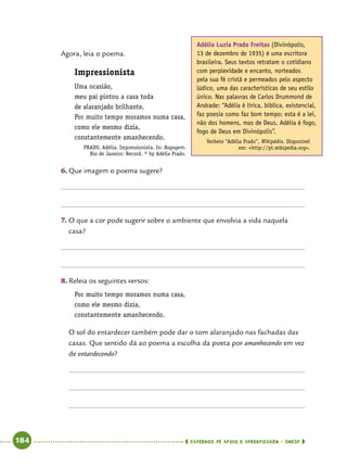   184      cadernos de apoio e aprendizagem · SmESP 
Agora, leia o poema.
Impressionista
Uma ocasião,
meu pai pintou a casa toda
de alaranjado brilhante.
Por muito tempo moramos numa casa,
como ele mesmo dizia,
constantemente amanhecendo.  
PRADO, Adélia. Impressionista. In: Bagagem.
Rio de Janeiro: Record. © by Adélia Prado.
6.	Que imagem o poema sugere?
7.	O que a cor pode sugerir sobre o ambiente que envolvia a vida naquela
casa?
8.	Releia os seguintes versos:
Por muito tempo moramos numa casa,
como ele mesmo dizia,
constantemente amanhecendo.
O sol do entardecer também pode dar o tom alaranjado nas fachadas das
casas. Que sentido dá ao poema a escolha da poeta por amanhecendo em vez
de entardecendo?
Adélia Luzia Prado Freitas (Divinópolis,
13 de dezembro de 1935) é uma escritora
brasileira. Seus textos retratam o cotidiano
com perplexidade e encanto, norteados
pela sua fé cristã e permeados pelo aspecto
lúdico, uma das características de seu estilo
único. Nas palavras de Carlos Drummond de
Andrade: “Adélia é lírica, bíblica, existencial,
faz poesia como faz bom tempo: esta é a lei,
não dos homens, mas de Deus. Adélia é fogo,
fogo de Deus em Divinópolis”.
Verbete “Adélia Prado”, Wikipédia. Disponível
em: http://pt.wikipedia.org.
 