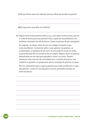   186      cadernos de apoio e aprendizagem · SmESP 
c)	De que forma esse som repetido provoca efeito de sentido no poema?
d)	Em que verso essa ideia se confirma?
11.	Depois de ler tantos poemas sobre a Lua, a luz solar e outros temas, que tal
ir à sala de leitura procurar poemas? Peça a ajuda de sua professora e do
professor orientador da sala de leitura. Copie os poemas de que você gostar.
Em seguida, na classe, reúna-se com um colega e troquem o que
vocês escolheram. Conversem sobre o que aparece nos poemas: as
comparações, a repetição de um som, de uma palavra ou de um verbo,
a personificação de um animal ou de um objeto. Depois, leiam os poemas
selecionados em voz alta para perceber o ritmo e as rimas. Tentem
relacionar esses recursos de sonoridade com o sentido do poema. Isso
também os ajudará a se prepararem para a recitação de poemas no sarau.
Por fim, apresentem para a sala os poemas que vocês escolheram e o que
descobriram. Leiam em voz alta para a turma, prestando atenção no
ritmo da leitura.
 