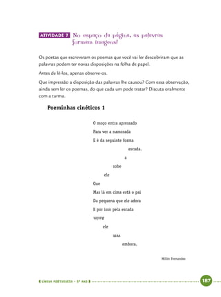  língua portuguesa • 5O
ANO      187  
Atividade 7 	No espaço da página, as palavras
formam imagens!
Os poetas que escreveram os poemas que você vai ler descobriram que as
palavras podem ter novas disposições na folha de papel.
Antes de lê-los, apenas observe-os.
Que impressão a disposição das palavras lhe causou? Com essa observação,
ainda sem ler os poemas, do que cada um pode tratar? Discuta oralmente
com a turma.
Poeminhas cinéticos 1
O moço entra apressado
Para ver a namorada
E é da seguinte forma
escada.
a
sobe
ele
Que
Mas lá em cima está o pai
Da pequena que ele adora
E por isso pela escada
Assim
ele
vem
embora.
Assim
vem
Millôr Fernandes
 