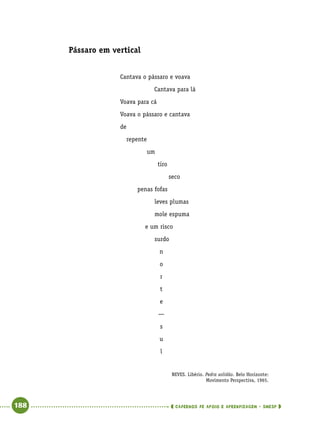   188      cadernos de apoio e aprendizagem · SmESP 
Pássaro em vertical
NEVES. Libério. Pedra solidão. Belo Horizonte:
Movimento Perspectiva, 1965.
Cantava o pássaro e voava
Cantava para lá
Voava para cá
Voava o pássaro e cantava
de
repente
um
tiro
seco
penas fofas
leves plumas
mole espuma
e um risco
surdo
n
o
r
t
e
—
s
u
l
 