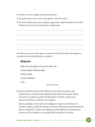  língua portuguesa • 5O
ANO      189  
Converse com seus colegas sobre esses poemas.
1.	De qual poema cada um de vocês gostou mais? Por quê?
2.	Procurem explicar por que os poetas registraram algumas palavras de modo
diferente. Escreva nas linhas abaixo a explicação.
No poema que você vai ler agora, o poeta Ronald de Carvalho não registrou
as palavras de modo diferente, mas podia.
Epigrama
Sobre uma rosa aberta um besouro vem e vai...
O vento chega. O besouro foge!
E folha a folha
a rosa se desfolha,
e cai...
Ronald de Carvalho
3.	Vamos modificar esse poema? Observe novamente os poemas que
representam os sentidos pela disposição das palavras no papel. Agora,
reescreva no caderno o poema de Ronald de Carvalho, dispondo as
palavras de forma a construir uma imagem.
Após a produção, mostre para seus colegas as imagens construídas com
o poema. Depois, vocês vão montar um cartaz com diversas representações do
poema “Epigrama”. Façam uma seleção das mais diferentes e interessantes,
copiem em uma cartolina ou em papel Kraft e exponham na classe.
 