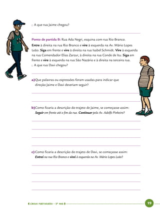  língua portuguesa • 5O
ANO      19  
●● A que rua Jaime chegou?
Ponto de partida B: Rua Ada Negri, esquina com rua Rio Branco.
Entre à direita na rua Rio Branco e vire à esquerda na Av. Mário Lopes
Leão. Siga em frente e vire à direita na rua Isabel Schmidt. Vire à esquerda
na rua Comendador Elias Zarzur, à direita na rua Conde de Itu. Siga em
frente e vire à esquerda na rua São Nazário e à direita na terceira rua.
●● A que rua Davi chegou?
a)	Que palavras ou expressões foram usadas para indicar que
direção Jaime e Davi deveriam seguir?
b)	Como ficaria a descrição do trajeto de Jaime, se começasse assim:
Seguir em frente até o fim da rua. Continuar pela Av. Adolfo Pinheiro?
c)	Como ficaria a descrição do trajeto de Davi, se começasse assim:
Entrei na rua Rio Branco e virei à esquerda na Av. Mário Lopes Leão?
 