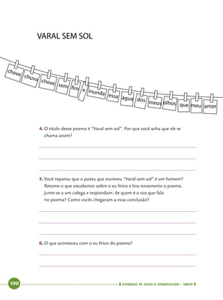   190      cadernos de apoio e aprendizagem · SmESP 
4.	O título desse poema é “Varal sem sol”. Por que você acha que ele se
chama assim?
5.	Você reparou que o poeta que escreveu “Varal sem sol” é um homem?
Retome o que estudamos sobre o eu lírico e leia novamente o poema.
Junte-se a um colega e respondam: de quem é a voz que fala
no poema? Como vocês chegaram a essa conclusão?
6.	O que aconteceu com o eu lírico do poema?
 