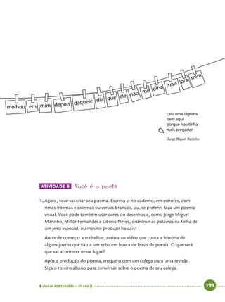  língua portuguesa • 5O
ANO      191  
Atividade 8 	Você é o poeta
1.	Agora, você vai criar seu poema. Escreva-o no caderno, em estrofes, com
rimas internas e externas ou versos brancos, ou, se preferir, faça um poema
visual. Você pode também usar cores ou desenhos e, como Jorge Miguel
Marinho, Millôr Fernandes e Libério Neves, distribuir as palavras na folha de
um jeito especial, ou mesmo produzir haicais!
Antes de começar a trabalhar, assista ao vídeo que conta a história de
alguns jovens que vão a um sebo em busca de livros de poesia. O que será
que vai acontecer nesse lugar?
Após a produção do poema, troque-o com um colega para uma revisão.
Siga o roteiro abaixo para conversar sobre o poema de seu colega.
Jorge Miguel Marinho
 