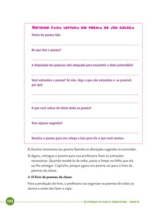   192      cadernos de apoio e aprendizagem · SmESP 
Roteiro para leitura do poema de seu colega
Título do poema lido
De que fala o poema?
A disposição das palavras está adequada para transmitir a ideia pretendida?
Você entendeu o poema? Se não, diga o que não entendeu e, se possível,
por quê.
O que você achou do título dado ao poema?
Tem alguma sugestão?
Devolva o poema para seu colega e leia para ele o que você anotou.
2.	Escreva novamente seu poema fazendo as alterações sugeridas se concordar.
3.	Agora, entregue o poema para sua professora fazer as correções
necessárias. Quando recebê-lo de volta, passe a limpo na folha que ela
vai lhe entregar. Capriche, porque agora seu poema vai para o livro de
poemas da classe.
4.	O livro de poemas da classe
Para a produção do livro, a professora vai organizar os poemas de todos os
alunos e vocês vão fazer a capa.
 