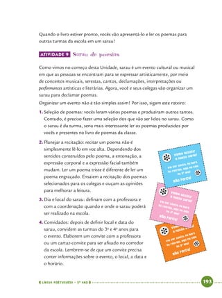  língua portuguesa • 5O
ANO      193  
Quando o livro estiver pronto, vocês vão apresentá-lo e ler os poemas para
outras turmas da escola em um sarau!
Atividade 9 	Sarau de poesias
Como vimos no começo desta Unidade, sarau é um evento cultural ou musical
em que as pessoas se encontram para se expressar artisticamente, por meio
de concertos musicais, serestas, cantos, declamações, interpretações ou
performances artísticas e literárias. Agora, você e seus colegas vão organizar um
sarau para declamar poemas.
Organizar um evento não é tão simples assim! Por isso, sigam este roteiro:
1.	Seleção de poemas: vocês leram vários poemas e produziram outros tantos.
Contudo, é preciso fazer uma seleção dos que vão ser lidos no sarau. Como
o sarau é da turma, seria mais interessante ler os poemas produzidos por
vocês e presentes no livro de poemas da classe.
2.	Planejar a recitação: recitar um poema não é
simplesmente lê-lo em voz alta. Dependendo dos
sentidos construídos pelo poema, a entonação, a
expressão corporal e a expressão facial também
mudam. Ler um poema triste é diferente de ler um
poema engraçado. Ensaiem a recitação dos poemas
selecionados para os colegas e ouçam as opiniões
para melhorar a leitura.
3.	Dia e local do sarau: definam com a professora e
com a coordenação quando e onde o sarau poderá
ser realizado na escola.
4.	Convidados: depois de definir local e data do
sarau, convidem as turmas do 3o
e 4o
anos para
o evento. Elaborem um convite com a professora
ou um cartaz-convite para ser afixado no corredor
da escola. Lembrem-se de que um convite precisa
conter informações sobre o evento, o local, a data e
o horário.
Venha assistir
a nosso sarau!
Vai ser sexta, na hora
do recreio, aqui na sala
do 5o ano!
Não perca!
Venha assistira nosso sarau!Vai ser sexta, na hora
do recreio, aqui na salado 5o
ano!
Não perca!
Venha assistir
a nosso sarau!
Vai ser sexta, na hora
do recreio, aqui na sala
do 5o ano!
Não perca!
 