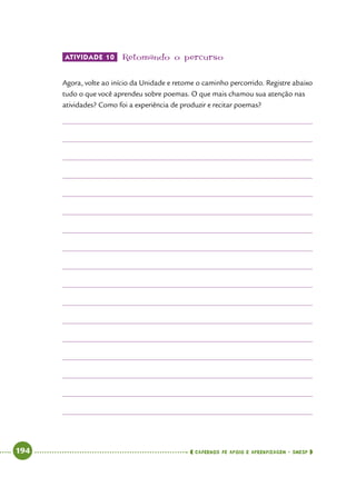  194      cadernos de apoio e aprendizagem · SmESP 
Atividade 10 	Retomando o percurso
Agora, volte ao início da Unidade e retome o caminho percorrido. Registre abaixo
tudo o que você aprendeu sobre poemas. O que mais chamou sua atenção nas
atividades? Como foi a experiência de produzir e recitar poemas?
 