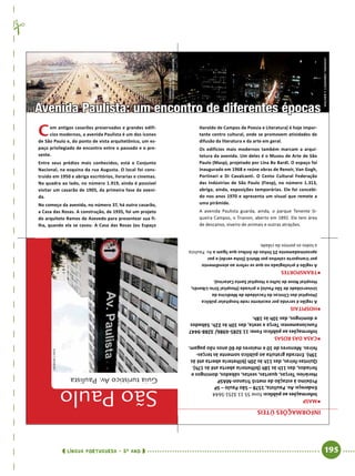  língua portuguesa • 5O
ANO      195  
Informaçõesúteis
ƒƒMASP
Informaçõesaopúblico:fone55113251-5644
Endereço:Av.Paulista,1578–SãoPaulo–SP
PróximoàestaçãodemetrôTrianon-MASP
Horários:Terças,quartas,sextas,sábados,domingose
feriados,das11hàs18h(bilheteriaabertaatéàs17h).
Quintas-feiras,das11hàs20h(bilheteriaabertaatéàs
19h).Entradagratuitaaopúblicosomenteàsterças-
feiras.Menoresde10emaioresde60anosnãopagam.
ƒƒCasadasrosas
Informaçõesaopúblico:Fone:113285-6986/3288-9447
Funcionamento:Terçaasexta,das10hàs22h.Sábados
edomingos,das10hàs18h.
ƒƒHospitais
Aregiãoéservidaporexcelenteredehospitalarpública
(HospitaldasClínicasdaFaculdadedeMedicinada
UniversidadedeSãoPaulo)eprivada(HospitalSírio-Libanês,
HospitalNovedeJulhoeHospitalSantaCatarina).
ƒƒTransportes
Aregiãoéprivilegiadanoqueserefereaoatendimento
portransportecoletivoporMetrô(linhaverde)epor
aproximadamente25linhasdeônibusqueligamaAv. Paulista
atodosospontosdacidade.
Avenida Paulista: um encontro de diferentes épocas
Com antigos casarões preservados e grandes edifí-
cios modernos, a avenida Paulista é um dos ícones
de São Paulo e, do ponto de vista arquitetônico, um es-
paço privilegiado de encontro entre o passado e o pre-
sente.
Entre seus prédios mais conhecidos, está o Conjunto
Nacional, na esquina da rua Augusta. O local foi cons-
truído em 1950 e abriga escritórios, livrarias e cinemas.
Na quadra ao lado, no nú­mero 1.919, ainda é possível
visitar um casarão de 1905, da primeira fase da aveni-
da.
No começo da avenida, no número 37, há outro casarão,
a Casa das Rosas. A construção, de 1935, foi um projeto
do arquiteto Ramos de Azevedo para presentear sua fi-
lha, quando ela se casou. A Casa das Rosas (ou Espaço
Haroldo de Campos de Poe­sia e Literatura) é hoje impor-
tante centro cultural, onde se promovem atividades de
difusão da literatura e da arte em geral.
Os edifícios mais modernos também marcam a arqui­
tetura da avenida. Um deles é o Museu de Arte de São
Paulo (Masp), projetado por Lina Bo Bardi. O espaço foi
inaugurado em 1968 e reúne obras de Renoir, Van Gogh,
Portinari e Di Cavalcanti. O Cento Cultural Federação
das Indústrias de São Paulo (Fiesp), no número 1.313,
abriga, ainda, exposições temporárias. Ele foi concebi-
do nos anos 1970 e apresenta um visual que remete a
uma pirâmide.
A avenida Paulista guarda, ainda, o parque Tenente Si-
queira Campos, o Trianon, aberto em 1892. Ele tem área
de descanso, viveiro de animais e outras atrações.
SãoPaulo
GuiaturísticoAv.Paulista
WagnerT.Cassimiro“Aranha”
REPRODUçÃO
PINTURADEJulesMartim
ivancarneiro
 
