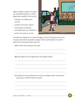  língua portuguesa • 5O
ANO      21  
Agora, imagine a seguinte situação:
sua mãe pediu-lhe para ir a vários
lugares para ajudá-la. Você terá de:
●● comprar um remédio para
sua avó;
●● comprar arroz para o jantar;
●● encomendar um bolo de
aniversário para sua irmãzinha; e
●● postar uma carta no correio.
Considere que depois de ir a todos os lugares, antes de voltar para casa, terá
de passar novamente na padaria e pegar o bolo encomendado. E você tem
apenas 40 minutos para fazer tudo isso.
a)	Por onde você começaria? Por quê?
b)	A que lugares iria em seguida para não perder tempo?
c)	Compare as suas respostas com as de seus colegas. Quem vocês acham
que traçou o melhor roteiro? Por quê?
 