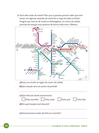   22      cadernos de apoio e aprendizagem · SmESP 
5.	Você sabe andar de metrô? Para que as pessoas possam saber que trem
tomar, em algumas estações do metrô há o mapa de todas as linhas.
Imagine que você vai de metrô ao Anhangabaú, no centro da cidade,
partindo da estação mais próxima do bairro onde mora. Observe.
a)	Faça um círculo na região do centro da cidade.
b)	Que estação seria seu ponto de partida?
c)	Que linha do metrô você tomaria?
	linha vermelha	 	linha verde	 	linha azul	 	linha lilás
d)	Em qual estação você desceria?
e)	Você precisaria mudar de linha no caminho?
 