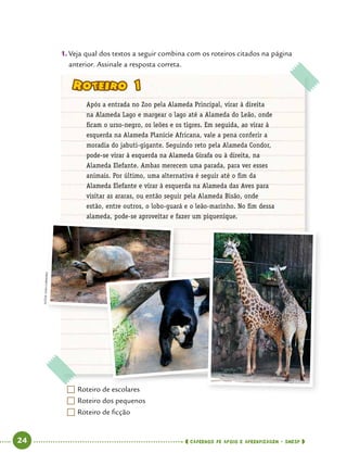   24      cadernos de apoio e aprendizagem · SmESP 
1.	Veja qual dos textos a seguir combina com os roteiros citados na página
anterior. Assinale a resposta correta.
	Roteiro de escolares
	Roteiro dos pequenos
	Roteiro de ficção
Roteiro 1
Após a entrada no Zoo pela Alameda Principal, virar à direita
na Alameda Lago e margear o lago até a Alameda do Leão, onde
ficam o urso-negro, os leões e os tigres. Em seguida, ao virar à
esquerda na Alameda Planície Africana, vale a pena conferir a
moradia do jabuti-gigante. Seguindo reto pela Alameda Condor,
pode-se virar à esquerda na Alameda Girafa ou à direita, na
Alameda Elefante. Ambas merecem uma parada, para ver esses
animais. Por último, uma alternativa é seguir até o fim da
Alameda Elefante e virar à esquerda na Alameda das Aves para
visitar as araras, ou então seguir pela Alameda Bisão, onde
estão, entre outros, o lobo-guará e o leão-marinho. No fim dessa
alameda, pode-se aproveitar e fazer um piquenique.
Fotos:IvanCarneiro
 